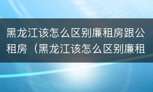 黑龙江该怎么区别廉租房跟公租房（黑龙江该怎么区别廉租房跟公租房呢）