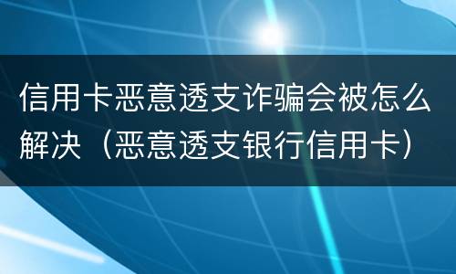 信用卡恶意透支诈骗会被怎么解决（恶意透支银行信用卡）