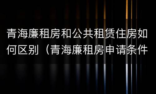 青海廉租房和公共租赁住房如何区别（青海廉租房申请条件2020）