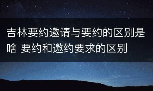 吉林要约邀请与要约的区别是啥 要约和邀约要求的区别