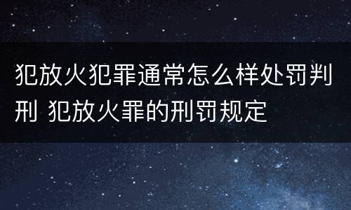 犯放火犯罪通常怎么样处罚判刑 犯放火罪的刑罚规定