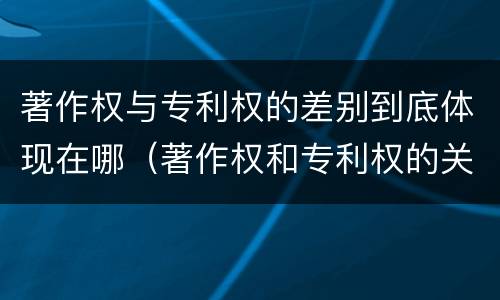 著作权与专利权的差别到底体现在哪（著作权和专利权的关系如何）