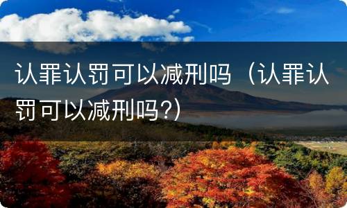 认罪认罚可以减刑吗（认罪认罚可以减刑吗?）