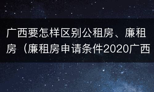 广西要怎样区别公租房、廉租房（廉租房申请条件2020广西）