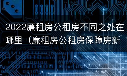 2022廉租房公租房不同之处在哪里（廉租房公租房保障房新政策）