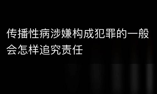 传播性病涉嫌构成犯罪的一般会怎样追究责任