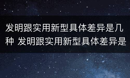 发明跟实用新型具体差异是几种 发明跟实用新型具体差异是几种类型