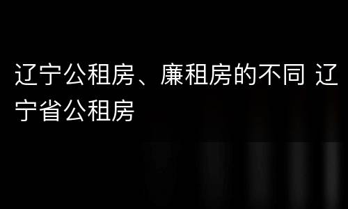 辽宁公租房、廉租房的不同 辽宁省公租房