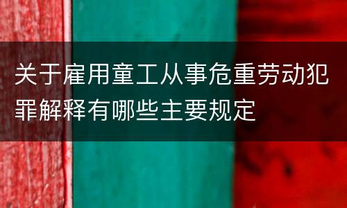 关于雇用童工从事危重劳动犯罪解释有哪些主要规定