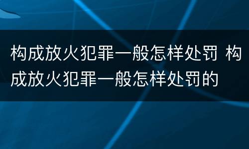 构成放火犯罪一般怎样处罚 构成放火犯罪一般怎样处罚的