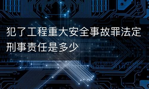 犯了工程重大安全事故罪法定刑事责任是多少