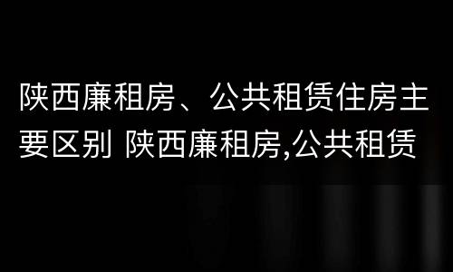 陕西廉租房、公共租赁住房主要区别 陕西廉租房,公共租赁住房主要区别在哪