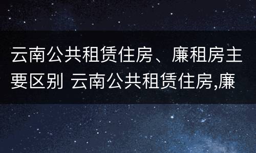 云南公共租赁住房、廉租房主要区别 云南公共租赁住房,廉租房主要区别是什么