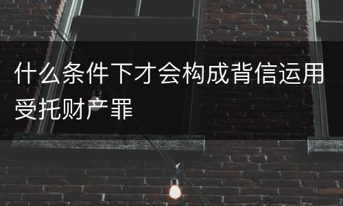 什么条件下才会构成背信运用受托财产罪