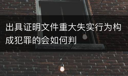 出具证明文件重大失实行为构成犯罪的会如何判