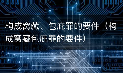 构成窝藏、包庇罪的要件（构成窝藏包庇罪的要件）
