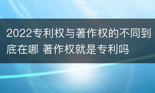 2022专利权与著作权的不同到底在哪 著作权就是专利吗