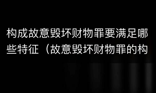 构成故意毁坏财物罪要满足哪些特征（故意毁坏财物罪的构成要件）