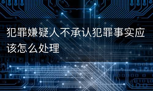犯罪嫌疑人不承认犯罪事实应该怎么处理