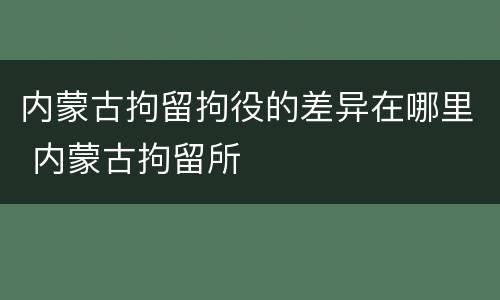 内蒙古拘留拘役的差异在哪里 内蒙古拘留所