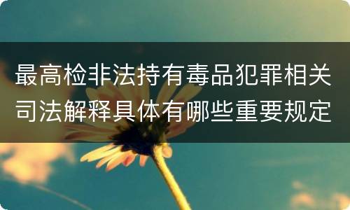 最高检非法持有毒品犯罪相关司法解释具体有哪些重要规定