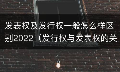 发表权及发行权一般怎么样区别2022（发行权与发表权的关系）