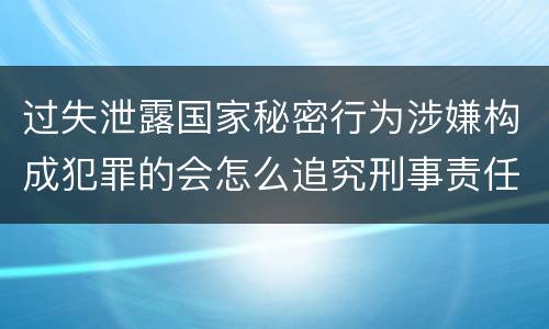 过失泄露国家秘密行为涉嫌构成犯罪的会怎么追究刑事责任