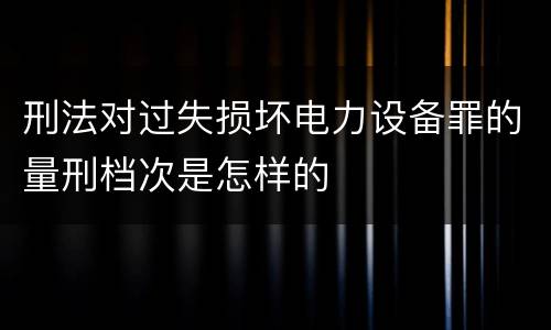 刑法对过失损坏电力设备罪的量刑档次是怎样的