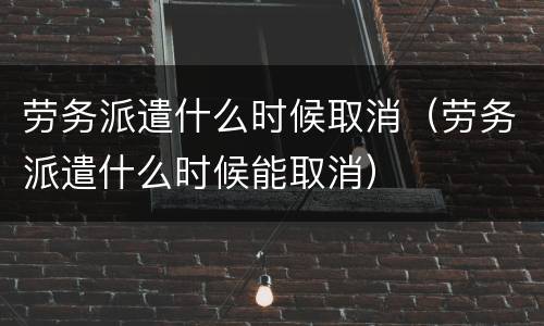 劳务派遣什么时候取消（劳务派遣什么时候能取消）