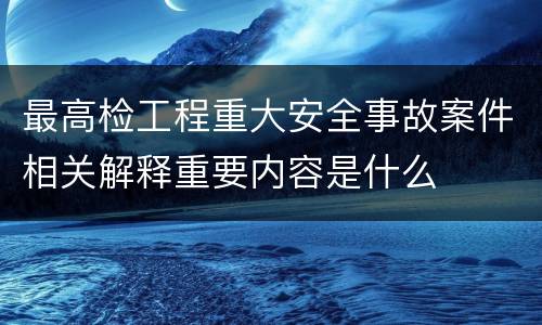 最高检工程重大安全事故案件相关解释重要内容是什么
