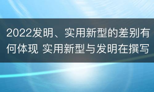2022发明、实用新型的差别有何体现 实用新型与发明在撰写时有区别吗