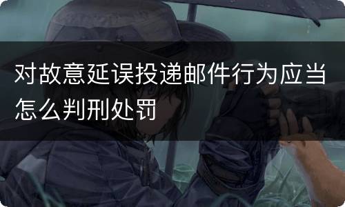 对故意延误投递邮件行为应当怎么判刑处罚