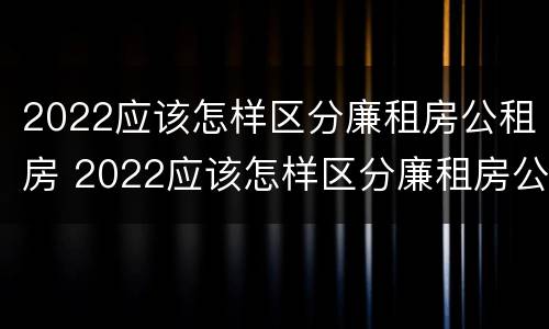 2022应该怎样区分廉租房公租房 2022应该怎样区分廉租房公租房和商品房