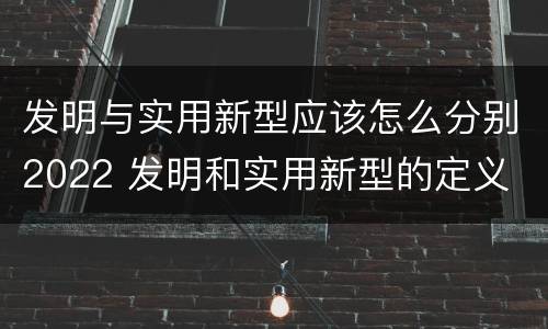 发明与实用新型应该怎么分别2022 发明和实用新型的定义