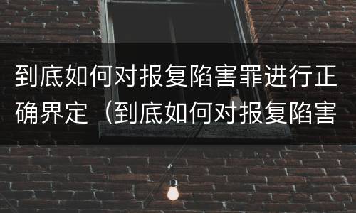 到底如何对报复陷害罪进行正确界定（到底如何对报复陷害罪进行正确界定处理）