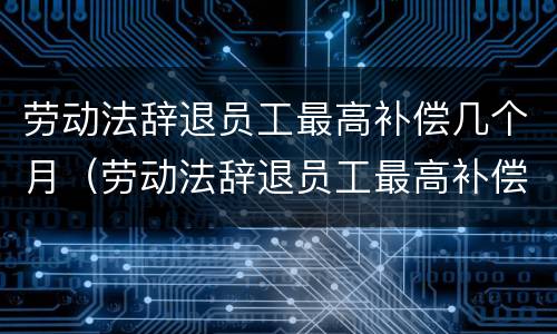 劳动法辞退员工最高补偿几个月（劳动法辞退员工最高补偿几个月工资）