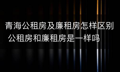 青海公租房及廉租房怎样区别 公租房和廉租房是一样吗
