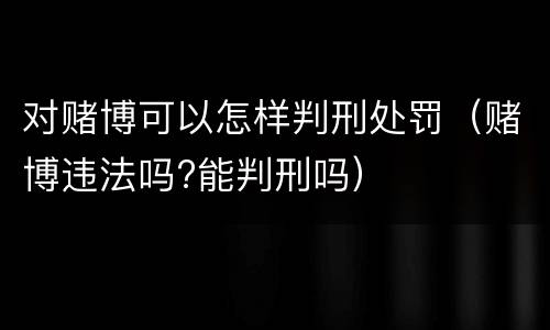 对赌博可以怎样判刑处罚（赌博违法吗?能判刑吗）