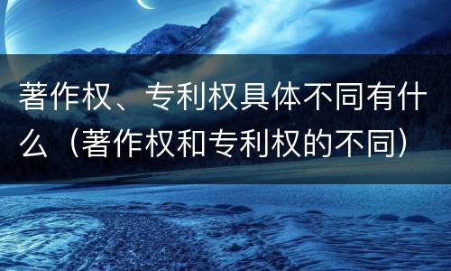 著作权、专利权具体不同有什么（著作权和专利权的不同）