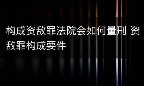 构成资敌罪法院会如何量刑 资敌罪构成要件