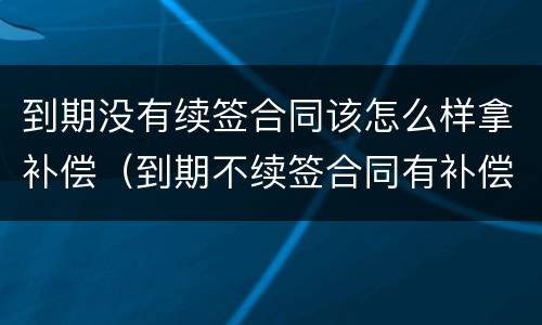 到期没有续签合同该怎么样拿补偿（到期不续签合同有补偿吗）