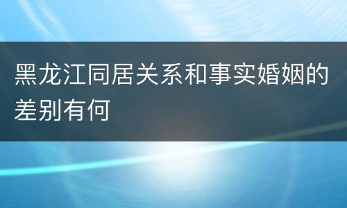 黑龙江同居关系和事实婚姻的差别有何