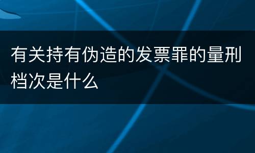 有关持有伪造的发票罪的量刑档次是什么