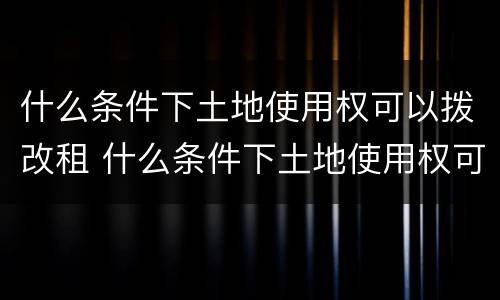 什么条件下土地使用权可以拨改租 什么条件下土地使用权可以拨改租金