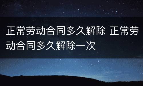 正常劳动合同多久解除 正常劳动合同多久解除一次