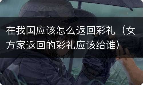 在我国应该怎么返回彩礼（女方家返回的彩礼应该给谁）