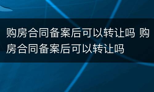 购房合同备案后可以转让吗 购房合同备案后可以转让吗