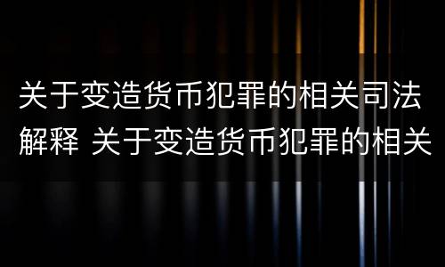 关于变造货币犯罪的相关司法解释 关于变造货币犯罪的相关司法解释