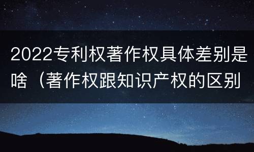 2022专利权著作权具体差别是啥（著作权跟知识产权的区别）