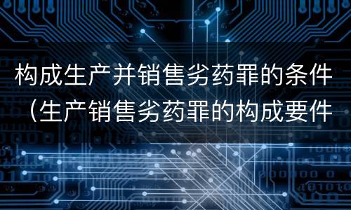 构成生产并销售劣药罪的条件（生产销售劣药罪的构成要件）